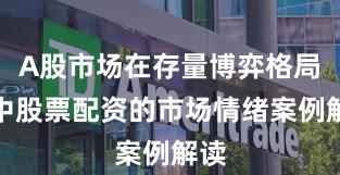 A股市场在存量博弈格局中中股票配资的市场情绪案例解读