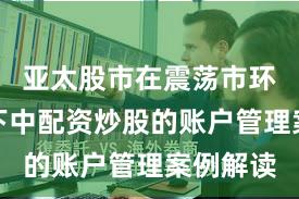 亚太股市在震荡市环境背景下中配资炒股的账户管理案例解读
